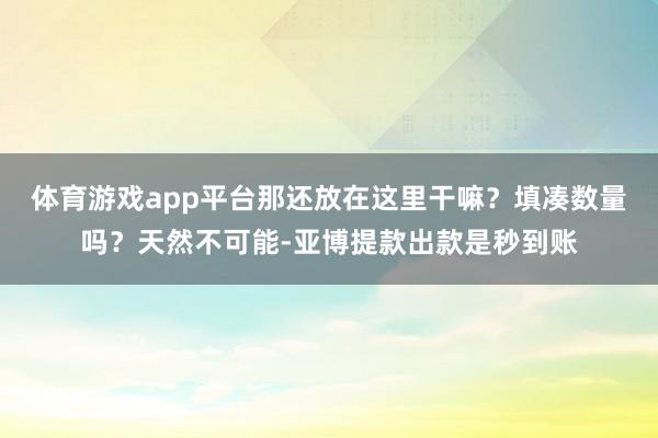 体育游戏app平台那还放在这里干嘛？填凑数量吗？天然不可能-亚博提款出款是秒到账