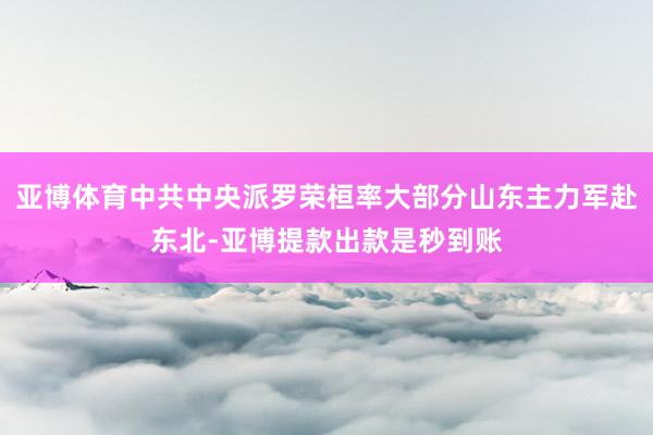 亚博体育中共中央派罗荣桓率大部分山东主力军赴东北-亚博提款出款是秒到账