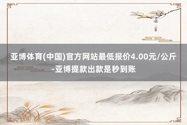 亚博体育(中国)官方网站最低报价4.00元/公斤-亚博提款出款是秒到账