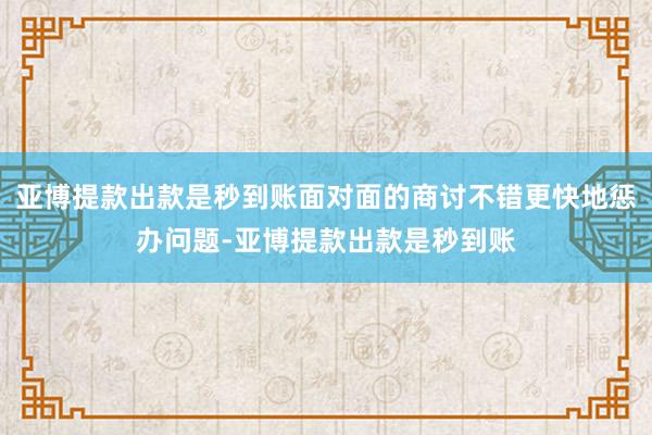 亚博提款出款是秒到账面对面的商讨不错更快地惩办问题-亚博提款出款是秒到账