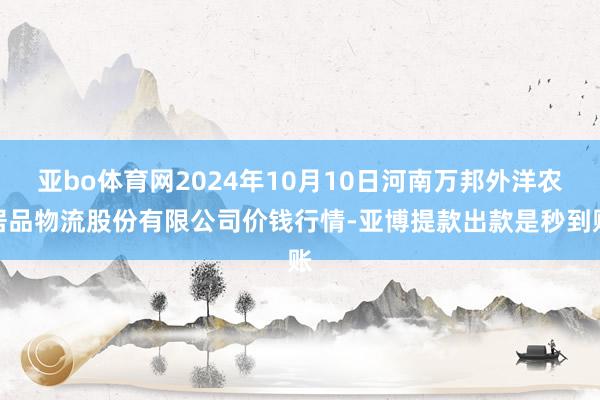 亚bo体育网2024年10月10日河南万邦外洋农居品物流股份有限公司价钱行情-亚博提款出款是秒到账