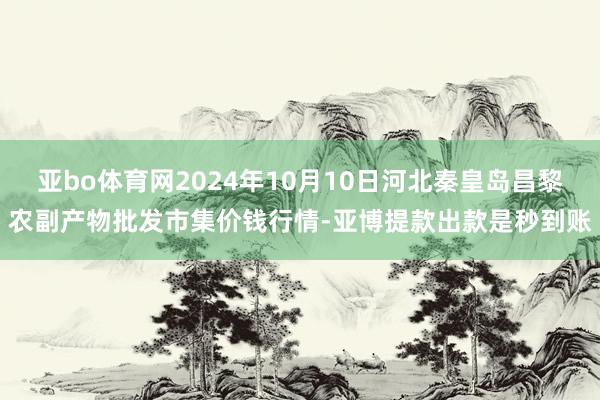 亚bo体育网2024年10月10日河北秦皇岛昌黎农副产物批发市集价钱行情-亚博提款出款是秒到账