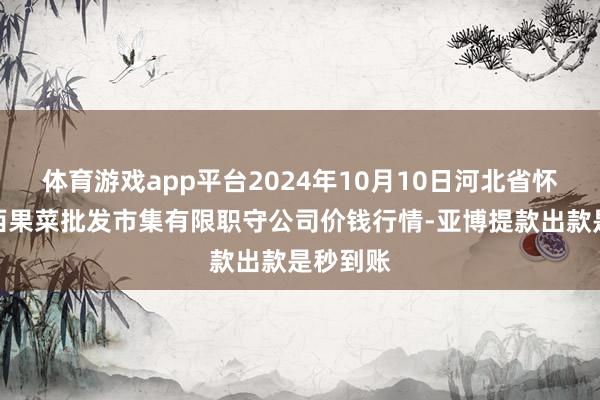 体育游戏app平台2024年10月10日河北省怀来县京西果菜批发市集有限职守公司价钱行情-亚博提款出款是秒到账