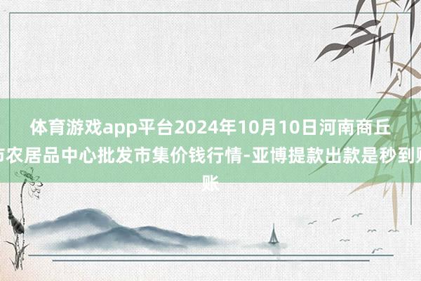 体育游戏app平台2024年10月10日河南商丘市农居品中心批发市集价钱行情-亚博提款出款是秒到账