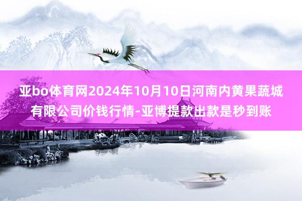 亚bo体育网2024年10月10日河南内黄果蔬城有限公司价钱行情-亚博提款出款是秒到账