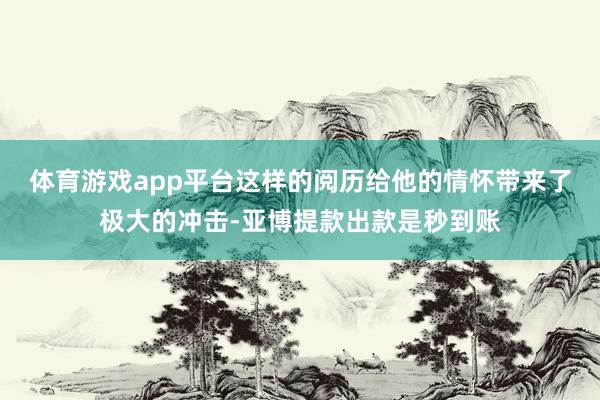 体育游戏app平台这样的阅历给他的情怀带来了极大的冲击-亚博提款出款是秒到账