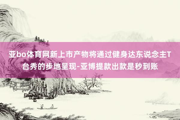 亚bo体育网新上市产物将通过健身达东说念主T台秀的步地呈现-亚博提款出款是秒到账