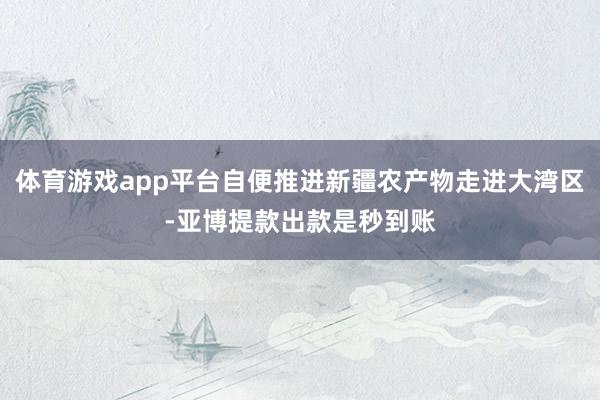 体育游戏app平台自便推进新疆农产物走进大湾区-亚博提款出款是秒到账