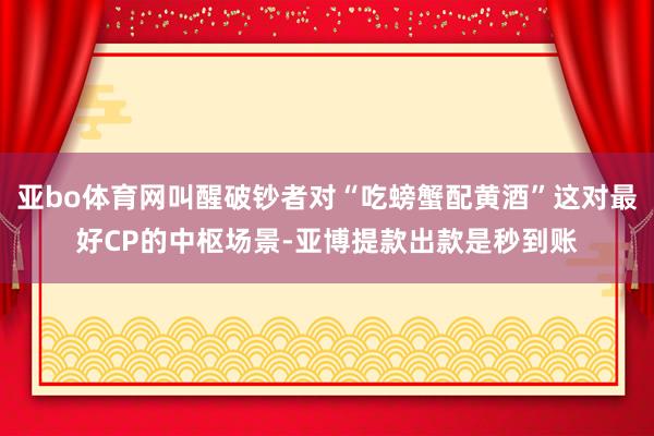 亚bo体育网叫醒破钞者对“吃螃蟹配黄酒”这对最好CP的中枢场景-亚博提款出款是秒到账