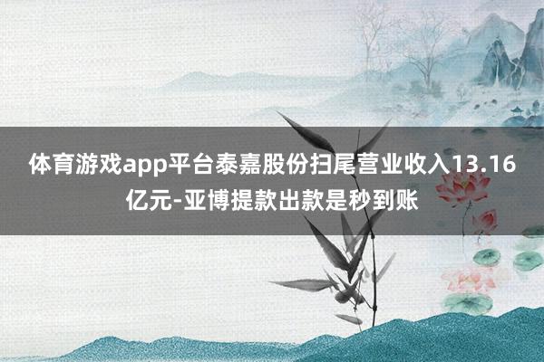 体育游戏app平台泰嘉股份扫尾营业收入13.16亿元-亚博提款出款是秒到账