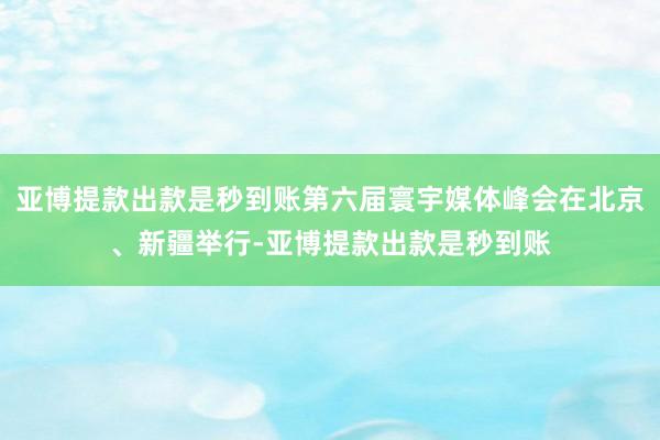 亚博提款出款是秒到账第六届寰宇媒体峰会在北京、新疆举行-亚博提款出款是秒到账