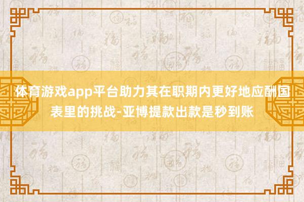 体育游戏app平台助力其在职期内更好地应酬国表里的挑战-亚博提款出款是秒到账