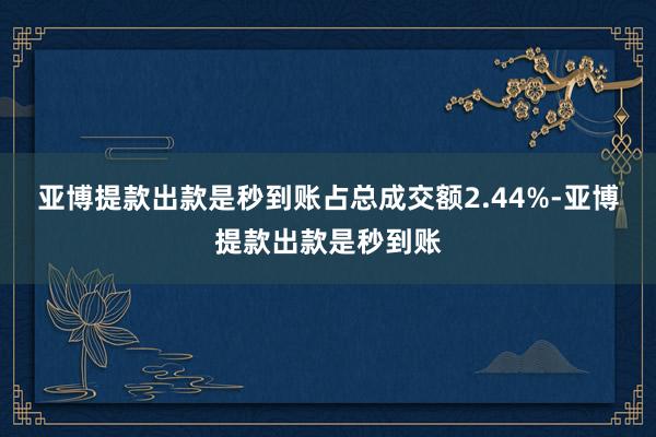 亚博提款出款是秒到账占总成交额2.44%-亚博提款出款是秒到账