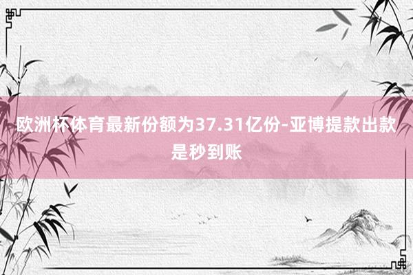 欧洲杯体育最新份额为37.31亿份-亚博提款出款是秒到账