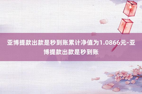 亚博提款出款是秒到账累计净值为1.0866元-亚博提款出款是秒到账