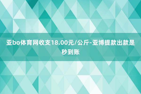 亚bo体育网收支18.00元/公斤-亚博提款出款是秒到账