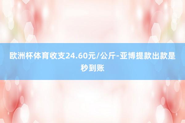 欧洲杯体育收支24.60元/公斤-亚博提款出款是秒到账