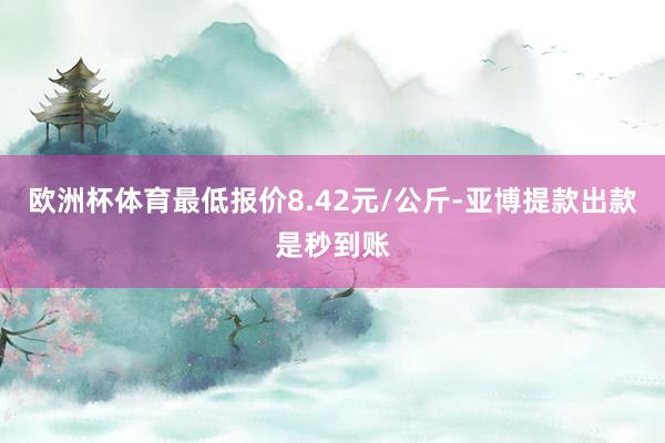 欧洲杯体育最低报价8.42元/公斤-亚博提款出款是秒到账