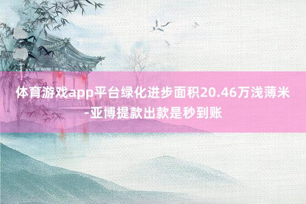 体育游戏app平台绿化进步面积20.46万浅薄米-亚博提款出款是秒到账