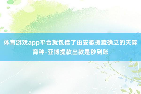 体育游戏app平台就包括了由安徽援藏确立的天际育种-亚博提款出款是秒到账