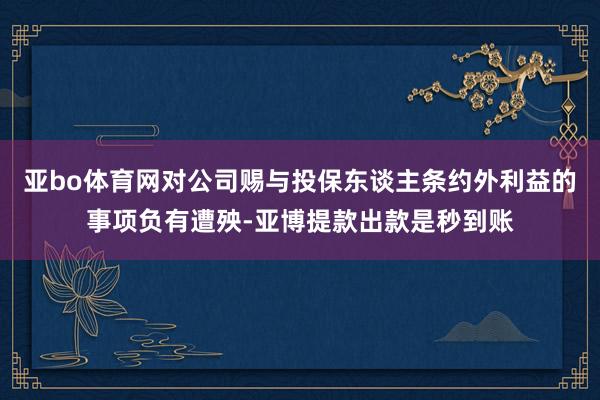 亚bo体育网对公司赐与投保东谈主条约外利益的事项负有遭殃-亚博提款出款是秒到账