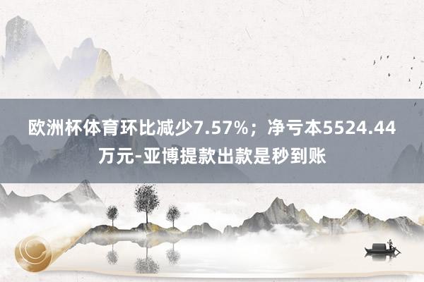 欧洲杯体育环比减少7.57%；净亏本5524.44万元-亚博提款出款是秒到账