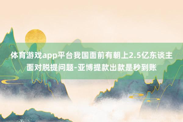 体育游戏app平台我国面前有朝上2.5亿东谈主面对脱提问题-亚博提款出款是秒到账