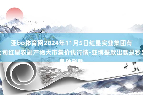 亚bo体育网2024年11月5日红星实业集团有限公司红星农副产物大市集价钱行情-亚博提款出款是秒到账