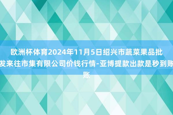 欧洲杯体育2024年11月5日绍兴市蔬菜果品批发来往市集有限公司价钱行情-亚博提款出款是秒到账