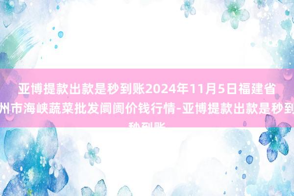 亚博提款出款是秒到账2024年11月5日福建省福州市海峡蔬菜批发阛阓价钱行情-亚博提款出款是秒到账