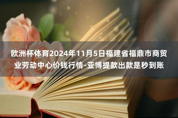 欧洲杯体育2024年11月5日福建省福鼎市商贸业劳动中心价钱行情-亚博提款出款是秒到账