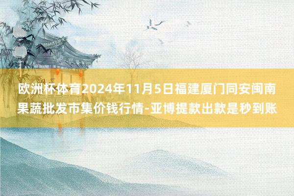 欧洲杯体育2024年11月5日福建厦门同安闽南果蔬批发市集价钱行情-亚博提款出款是秒到账