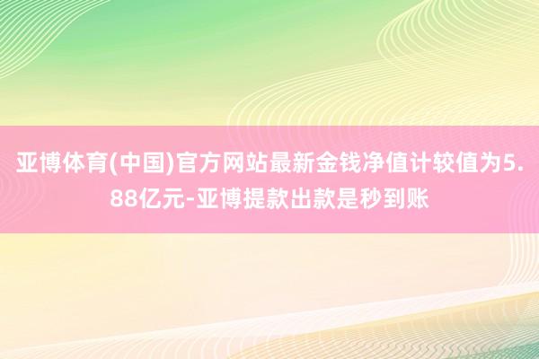 亚博体育(中国)官方网站最新金钱净值计较值为5.88亿元-亚博提款出款是秒到账