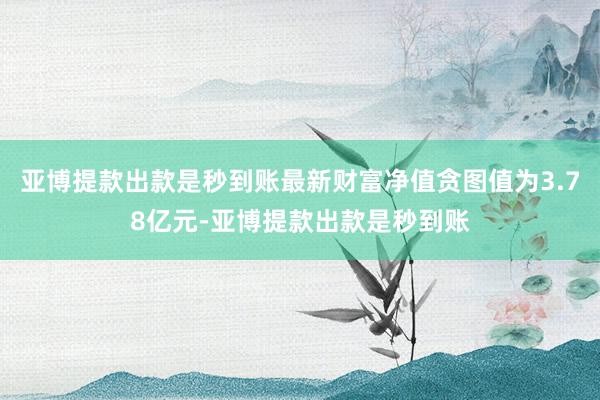 亚博提款出款是秒到账最新财富净值贪图值为3.78亿元-亚博提款出款是秒到账