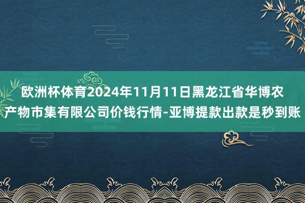 欧洲杯体育2024年11月11日黑龙江省华博农产物市集有限公司价钱行情-亚博提款出款是秒到账