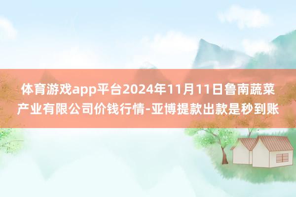 体育游戏app平台2024年11月11日鲁南蔬菜产业有限公司价钱行情-亚博提款出款是秒到账