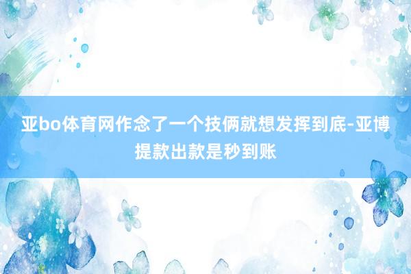 亚bo体育网作念了一个技俩就想发挥到底-亚博提款出款是秒到账