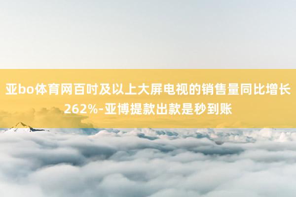 亚bo体育网百吋及以上大屏电视的销售量同比增长262%-亚博提款出款是秒到账