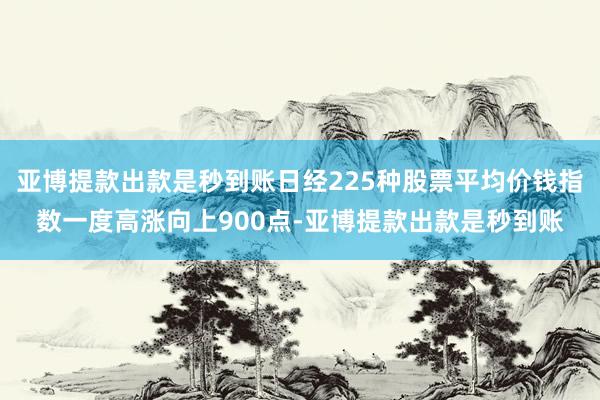 亚博提款出款是秒到账日经225种股票平均价钱指数一度高涨向上900点-亚博提款出款是秒到账