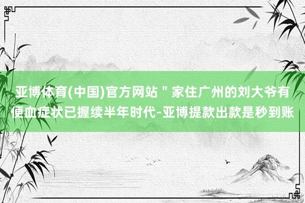 亚博体育(中国)官方网站＂家住广州的刘大爷有便血症状已握续半年时代-亚博提款出款是秒到账