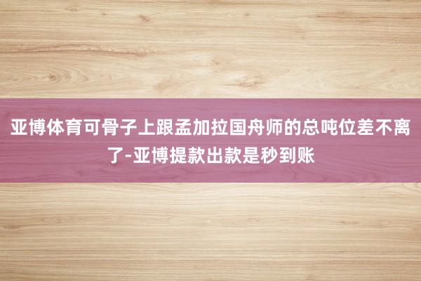 亚博体育可骨子上跟孟加拉国舟师的总吨位差不离了-亚博提款出款是秒到账