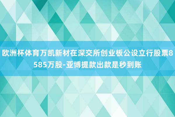 欧洲杯体育万凯新材在深交所创业板公设立行股票8585万股-亚博提款出款是秒到账