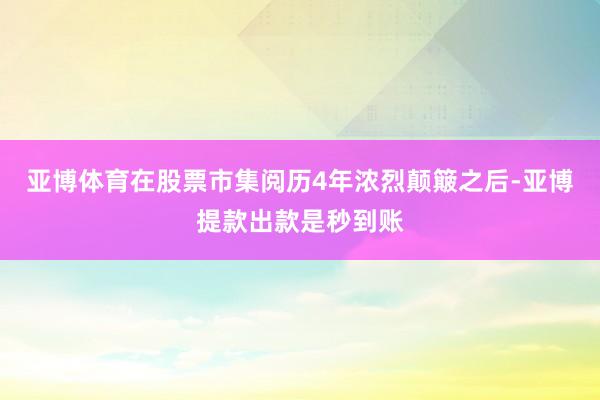 亚博体育在股票市集阅历4年浓烈颠簸之后-亚博提款出款是秒到账