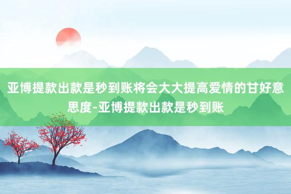 亚博提款出款是秒到账将会大大提高爱情的甘好意思度-亚博提款出款是秒到账