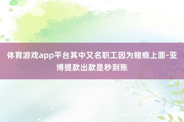 体育游戏app平台其中又名职工因为赌瘾上面-亚博提款出款是秒到账