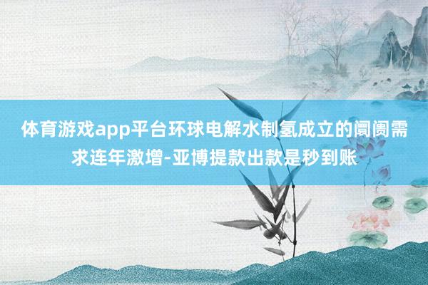 体育游戏app平台环球电解水制氢成立的阛阓需求连年激增-亚博提款出款是秒到账