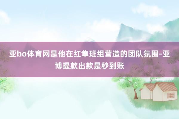 亚bo体育网是他在红隼班组营造的团队氛围-亚博提款出款是秒到账