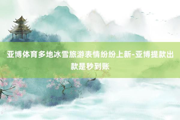 亚博体育多地冰雪旅游表情纷纷上新-亚博提款出款是秒到账