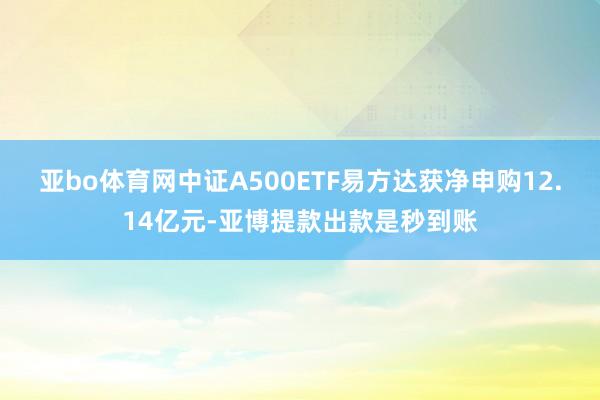 亚bo体育网中证A500ETF易方达获净申购12.14亿元-亚博提款出款是秒到账