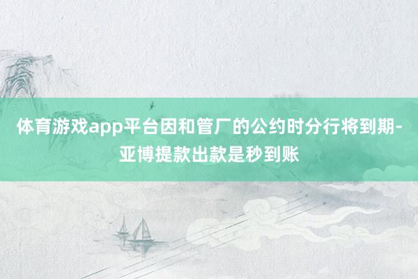 体育游戏app平台因和管厂的公约时分行将到期-亚博提款出款是秒到账